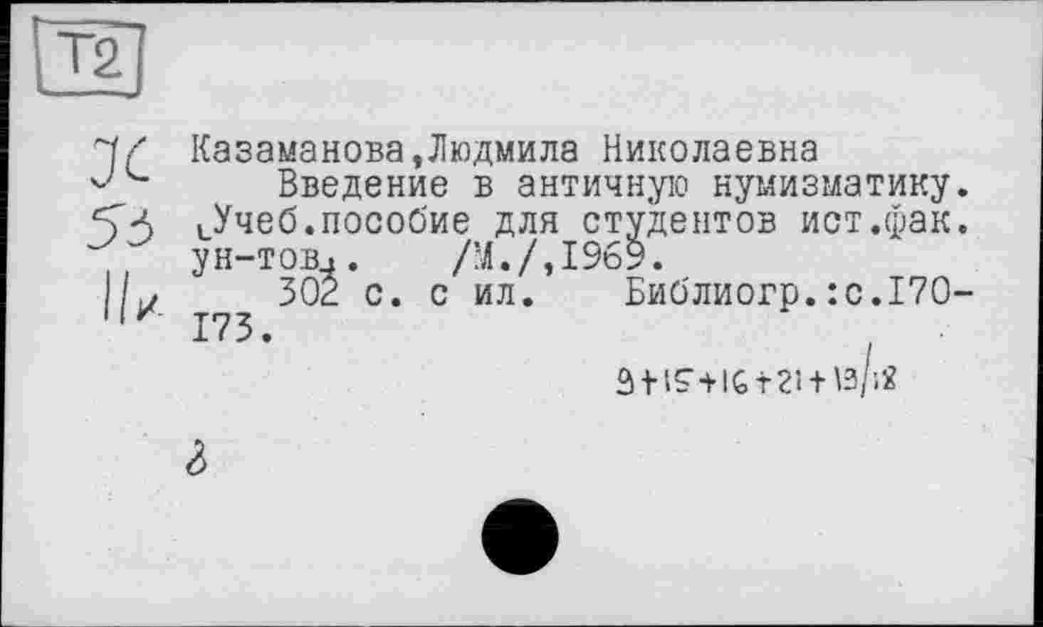 ﻿Ч/ Казаманова,Людмила Николаевна
Введение в античную нумизматику.
54 иУчеб.пособие для студентов ист.фак.
ун-тов.. /М./,19б9.
1/^	302 с. с ил. Библиогр.:с.17О-
11 z 173.
âiiS’+IGtZI + tè/iÂ